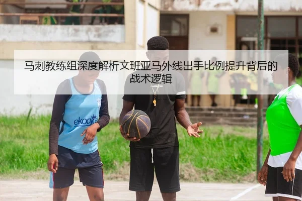 马刺教练组深度解析文班亚马外线出手比例提升背后的战术逻辑