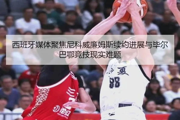 西班牙媒体聚焦尼科威廉姆斯续约进展与毕尔巴鄂竞技现实难题