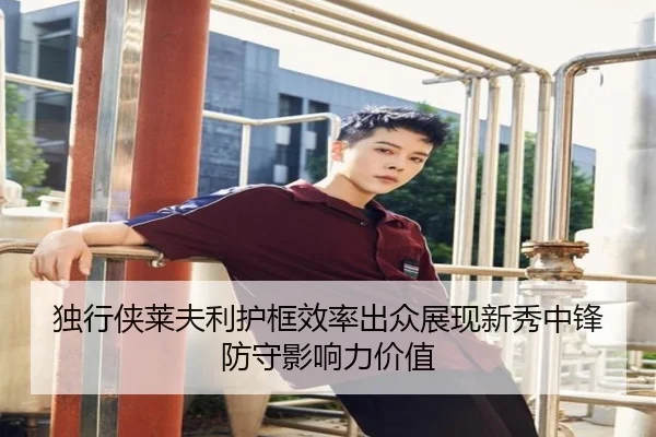 独行侠莱夫利护框效率出众展现新秀中锋防守影响力价值