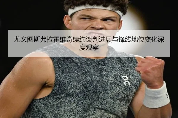 尤文图斯弗拉霍维奇续约谈判进展与锋线地位变化深度观察