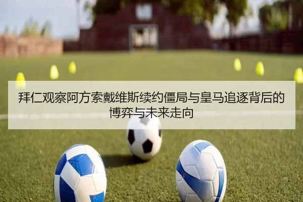 拜仁观察阿方索戴维斯续约僵局与皇马追逐背后的博弈与未来走向
